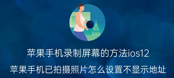 苹果手机录制屏幕的方法ios12 苹果手机已拍摄照片怎么设置不显示地址？